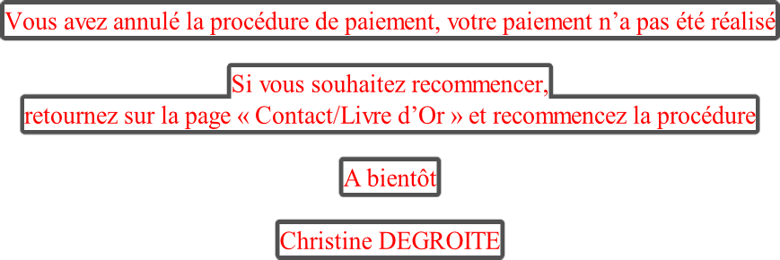 Vous avez annulé la procédure de paiement, votre paiement n’a pas été réalisé  Si vous souhaitez recommencer,  retournez sur la page « Contact/Livre d’Or » et recommencez la procédure  A bientôt  Christine DEGROITE