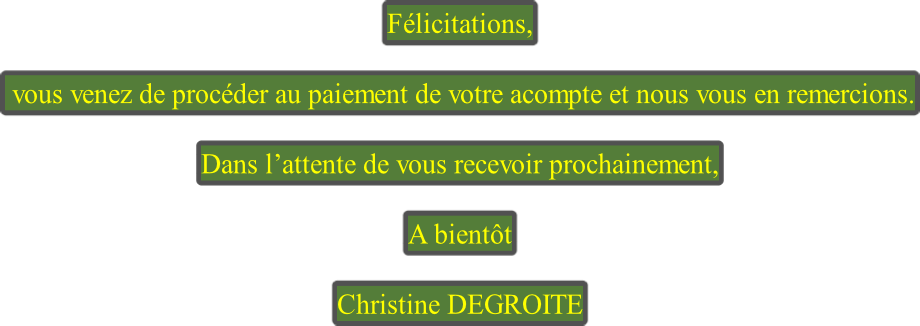 Félicitations,   vous venez de procéder au paiement de votre acompte et nous vous en remercions.  Dans l’attente de vous recevoir prochainement,  A bientôt  Christine DEGROITE
