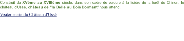 Construit du XVème au XVIIIème siècle, dans son cadre de verdure à la lisière de la forêt de Chinon, le château d'Ussé, château de "la Belle au Bois Dormant" vous attend. Visiter le site du Château d'Ussé